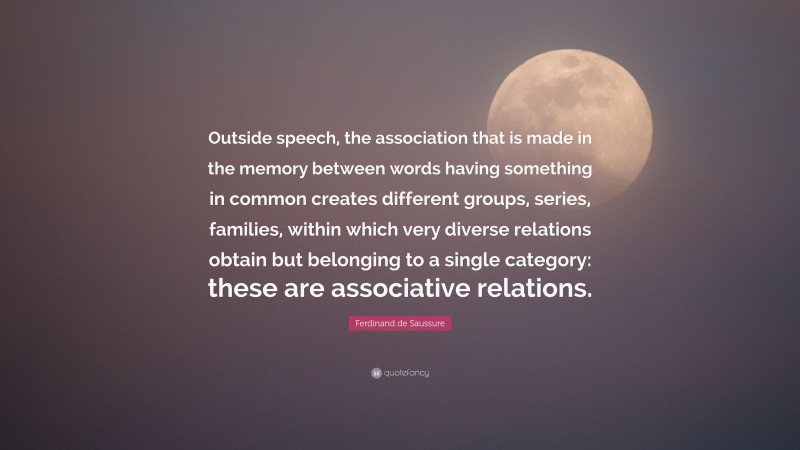 Ferdinand de Saussure Quote: “Outside speech, the association that is made in the memory between words having something in common creates different groups, series, families, within which very diverse relations obtain but belonging to a single category: these are associative relations.”
