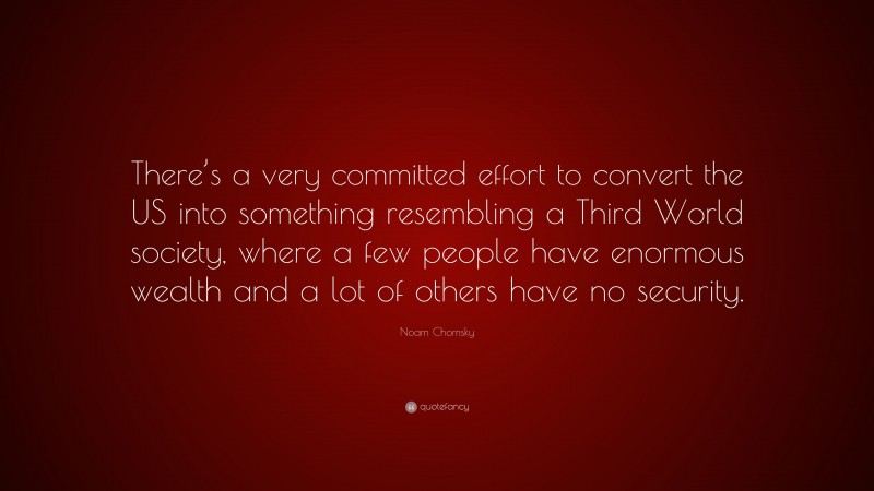 Noam Chomsky Quote: “There’s a very committed effort to convert the US into something resembling a Third World society, where a few people have enormous wealth and a lot of others have no security.”