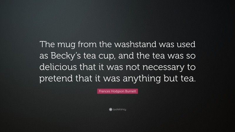 Frances Hodgson Burnett Quote: “The mug from the washstand was used as Becky’s tea cup, and the tea was so delicious that it was not necessary to pretend that it was anything but tea.”