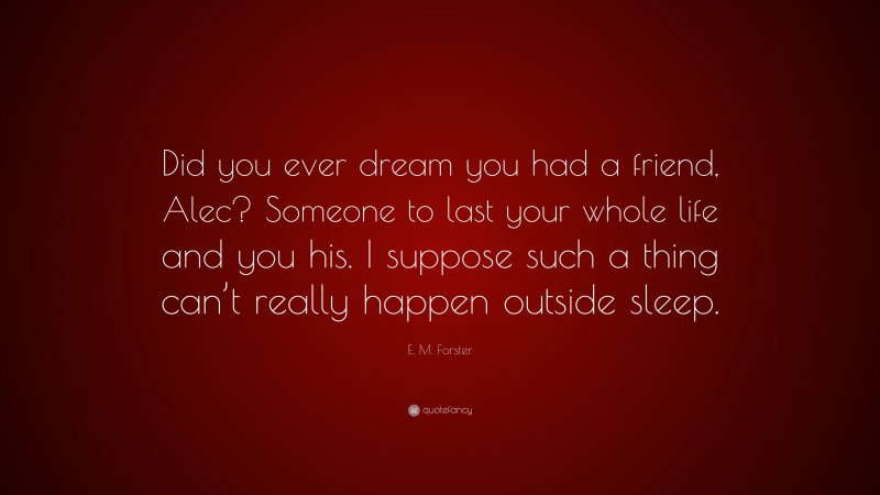 E. M. Forster Quote: “Did you ever dream you had a friend, Alec? Someone to last your whole life and you his. I suppose such a thing can’t really happen outside sleep.”
