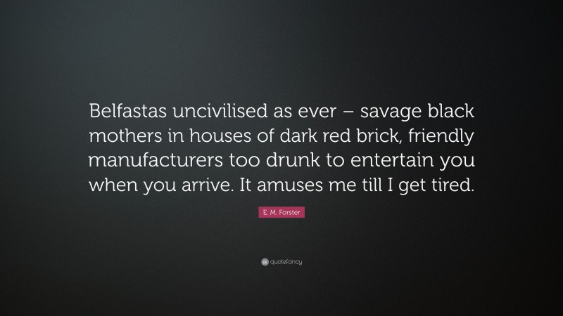E. M. Forster Quote: “Belfastas uncivilised as ever – savage black mothers in houses of dark red brick, friendly manufacturers too drunk to entertain you when you arrive. It amuses me till I get tired.”