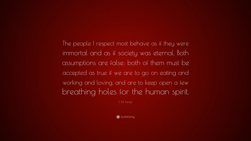 E. M. Forster Quote: “The people I respect most behave as if they were immortal and as if society was eternal. Both assumptions are false: both of them must be accepted as true if we are to go on eating and working and loving, and are to keep open a few breathing holes for the human spirit.”