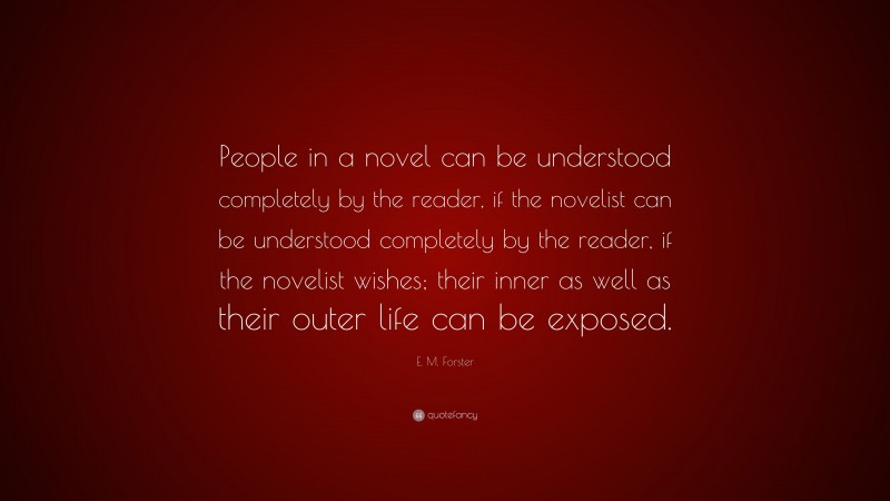 E. M. Forster Quote: “People in a novel can be understood completely by the reader, if the novelist can be understood completely by the reader, if the novelist wishes; their inner as well as their outer life can be exposed.”