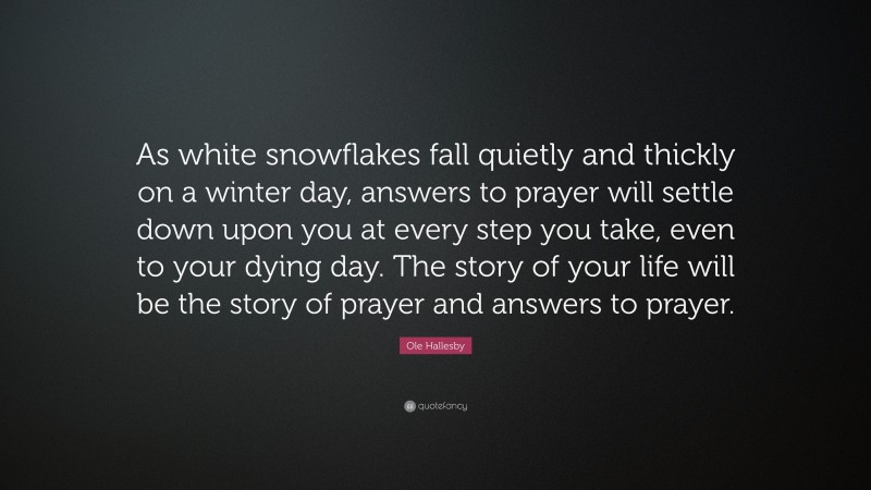 Ole Hallesby Quote: “As white snowflakes fall quietly and thickly on a winter day, answers to prayer will settle down upon you at every step you take, even to your dying day. The story of your life will be the story of prayer and answers to prayer.”