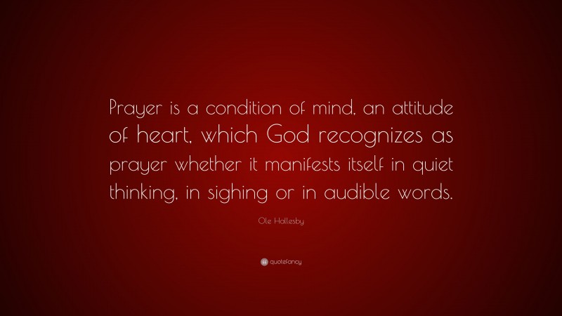 Ole Hallesby Quote: “Prayer is a condition of mind, an attitude of heart, which God recognizes as prayer whether it manifests itself in quiet thinking, in sighing or in audible words.”
