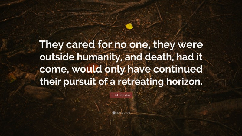 E. M. Forster Quote: “They cared for no one, they were outside humanity, and death, had it come, would only have continued their pursuit of a retreating horizon.”