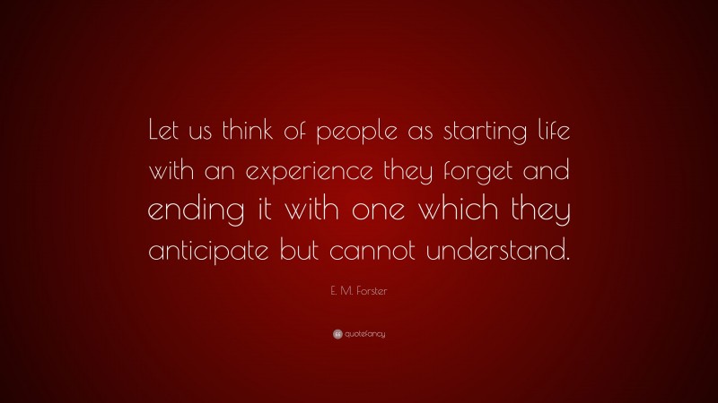 E. M. Forster Quote: “Let us think of people as starting life with an experience they forget and ending it with one which they anticipate but cannot understand.”