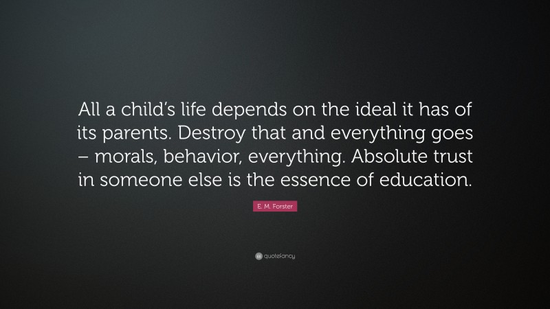E. M. Forster Quote: “All a child’s life depends on the ideal it has of its parents. Destroy that and everything goes – morals, behavior, everything. Absolute trust in someone else is the essence of education.”