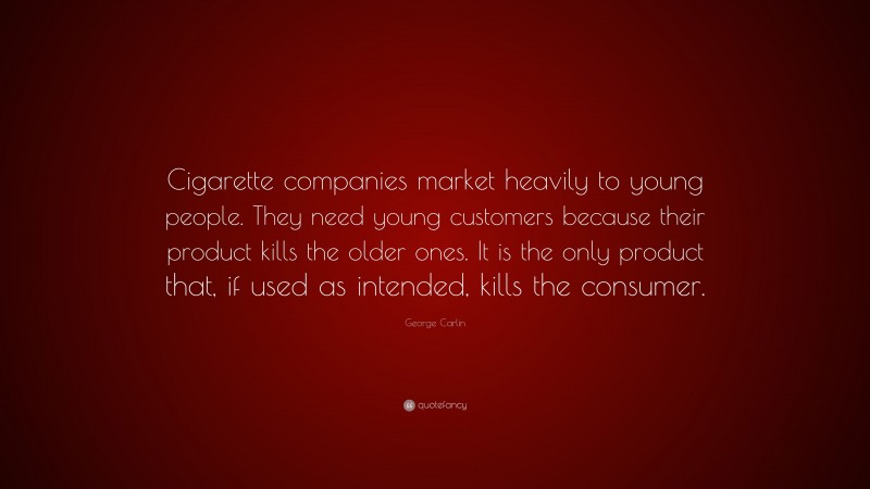 George Carlin Quote: “Cigarette companies market heavily to young people. They need young customers because their product kills the older ones. It is the only product that, if used as intended, kills the consumer.”