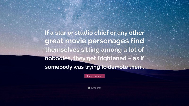 Marilyn Monroe Quote: “If a star or studio chief or any other great movie personages find themselves sitting among a lot of nobodies, they get frightened – as if somebody was trying to demote them.”