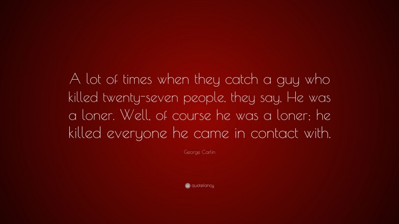 George Carlin Quote: “A lot of times when they catch a guy who killed twenty-seven people, they say, He was a loner. Well, of course he was a loner; he killed everyone he came in contact with.”