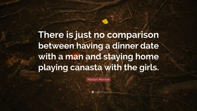 Marilyn Monroe Quote: “There is just no comparison between having a dinner date with a man and staying home playing canasta with the girls.”