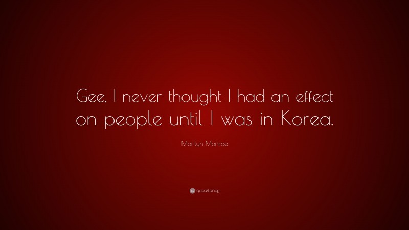 Marilyn Monroe Quote: “Gee, I never thought I had an effect on people until I was in Korea.”