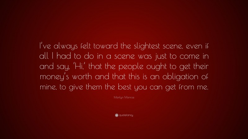 Marilyn Monroe Quote: “I’ve always felt toward the slightest scene, even if all I had to do in a scene was just to come in and say, ‘Hi,’ that the people ought to get their money’s worth and that this is an obligation of mine, to give them the best you can get from me.”