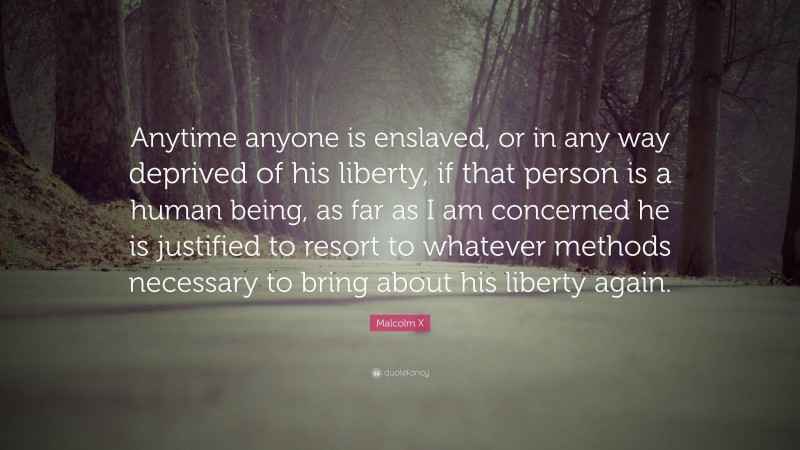 Malcolm X Quote: “Anytime anyone is enslaved, or in any way deprived of his liberty, if that person is a human being, as far as I am concerned he is justified to resort to whatever methods necessary to bring about his liberty again.”