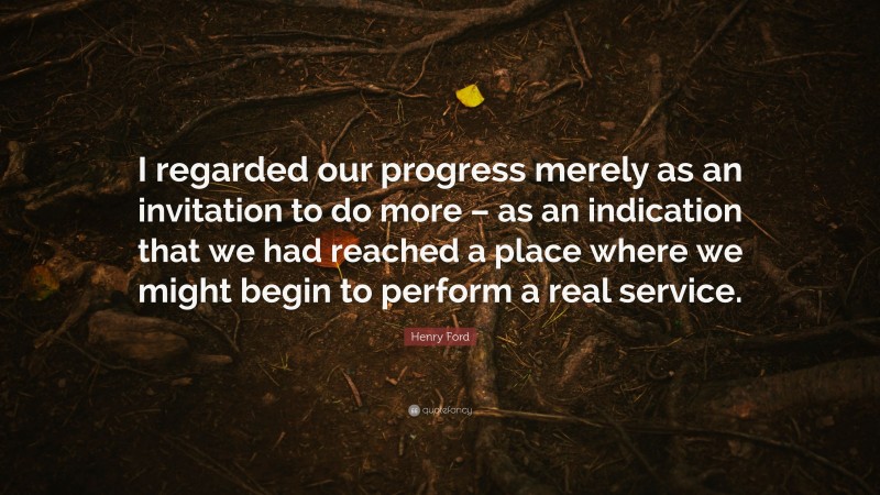 Henry Ford Quote: “I regarded our progress merely as an invitation to do more – as an indication that we had reached a place where we might begin to perform a real service.”