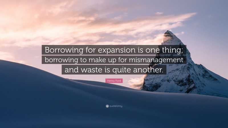 Henry Ford Quote: “Borrowing for expansion is one thing; borrowing to make up for mismanagement and waste is quite another.”