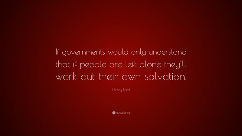 Henry Ford Quote: “If governments would only understand that if people are left alone they’ll work out their own salvation.”