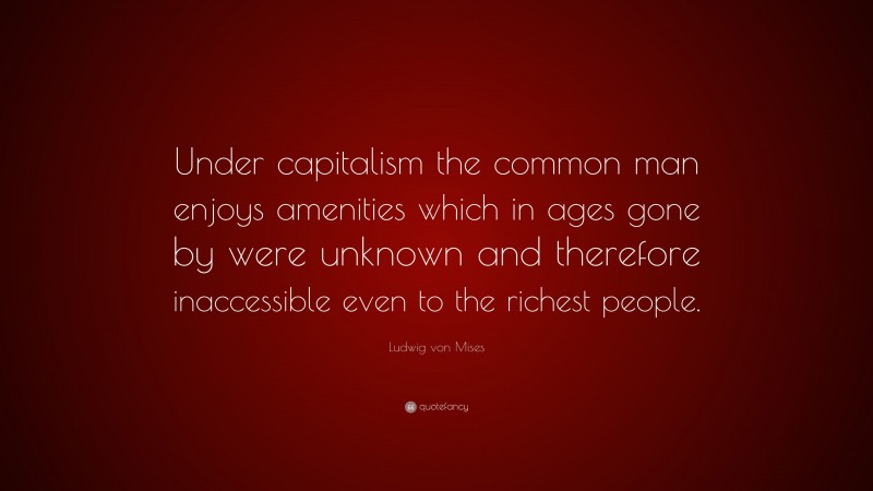 Ludwig von Mises Quote: “Under capitalism the common man enjoys amenities which in ages gone by were unknown and therefore inaccessible even to the richest people.”