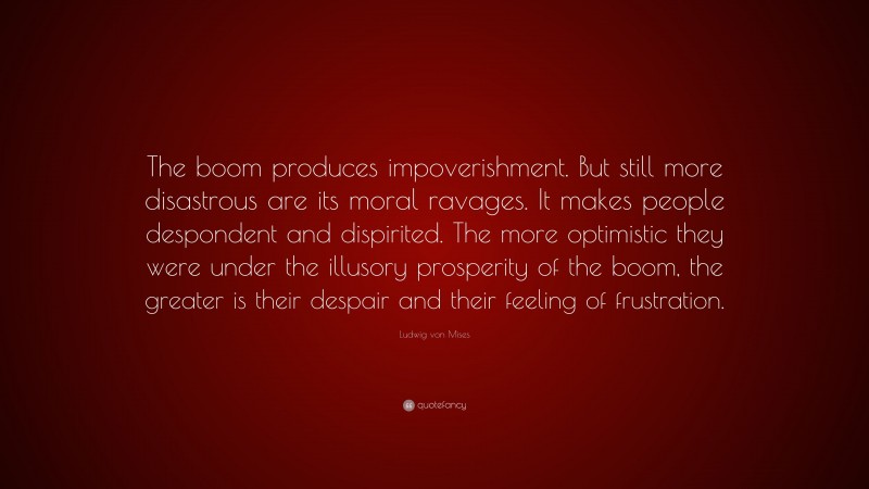 Ludwig von Mises Quote: “The boom produces impoverishment. But still more disastrous are its moral ravages. It makes people despondent and dispirited. The more optimistic they were under the illusory prosperity of the boom, the greater is their despair and their feeling of frustration.”