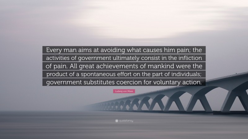 Ludwig von Mises Quote: “Every man aims at avoiding what causes him pain; the activities of government ultimately consist in the infliction of pain. All great achievements of mankind were the product of a spontaneous effort on the part of individuals; government substitutes coercion for voluntary action.”
