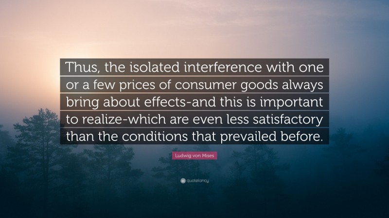 Ludwig von Mises Quote: “Thus, the isolated interference with one or a few prices of consumer goods always bring about effects-and this is important to realize-which are even less satisfactory than the conditions that prevailed before.”