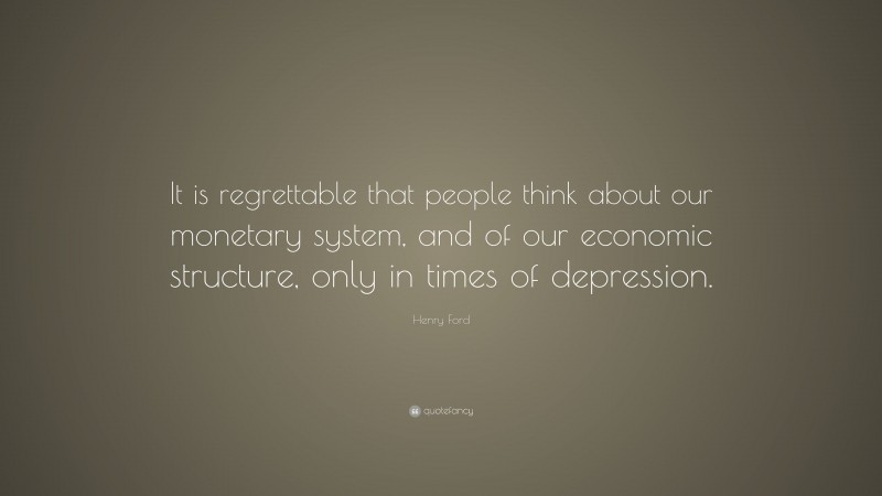 Henry Ford Quote: “It is regrettable that people think about our monetary system, and of our economic structure, only in times of depression.”