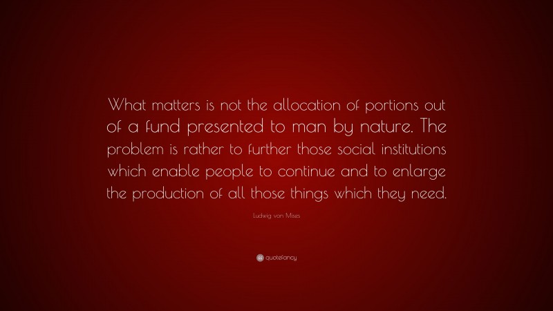 Ludwig von Mises Quote: “What matters is not the allocation of portions out of a fund presented to man by nature. The problem is rather to further those social institutions which enable people to continue and to enlarge the production of all those things which they need.”