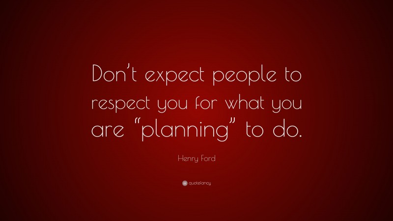 Henry Ford Quote: “Don’t expect people to respect you for what you are “planning” to do.”