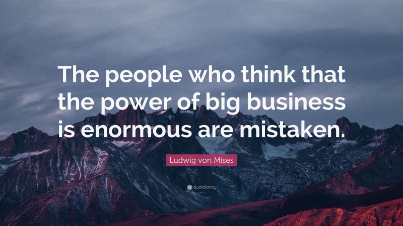 Ludwig von Mises Quote: “The people who think that the power of big business is enormous are mistaken.”