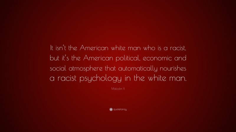 Malcolm X Quote: “It isn’t the American white man who is a racist, but it’s the American political, economic and social atmosphere that automatically nourishes a racist psychology in the white man.”