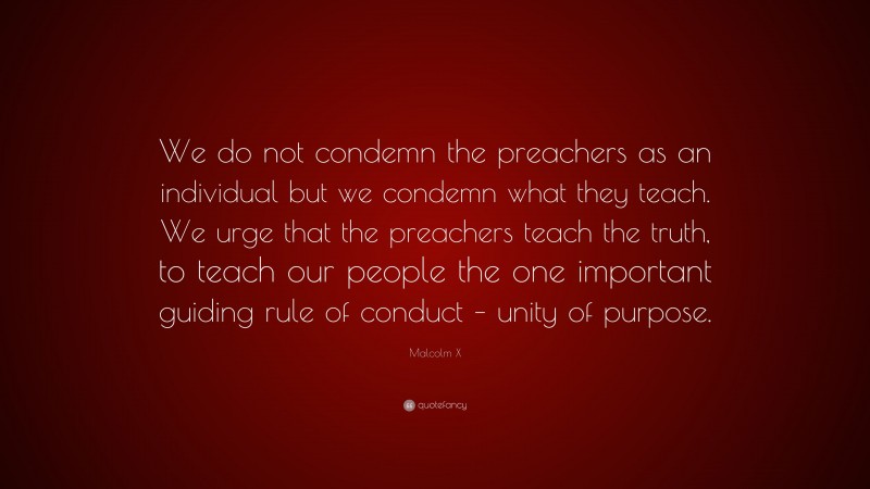 Malcolm X Quote: “We do not condemn the preachers as an individual but we condemn what they teach. We urge that the preachers teach the truth, to teach our people the one important guiding rule of conduct – unity of purpose.”