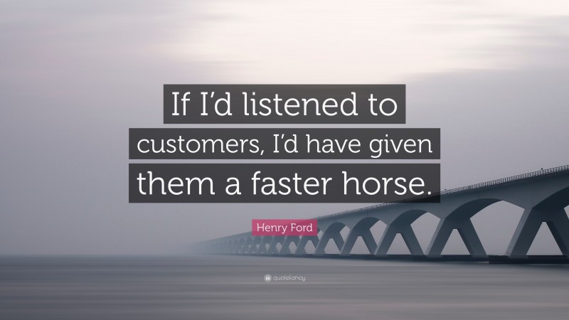 Henry Ford Quote: “If I’d listened to customers, I’d have given them a faster horse.”