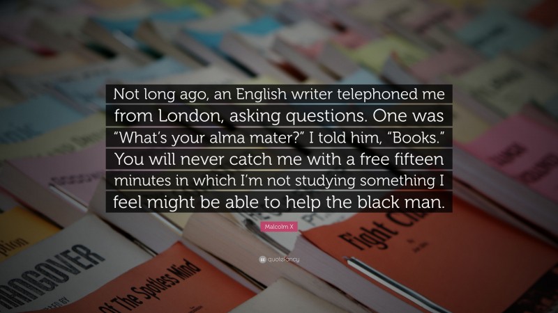Malcolm X Quote: “Not long ago, an English writer telephoned me from London, asking questions. One was “What’s your alma mater?” I told him, “Books.” You will never catch me with a free fifteen minutes in which I’m not studying something I feel might be able to help the black man.”
