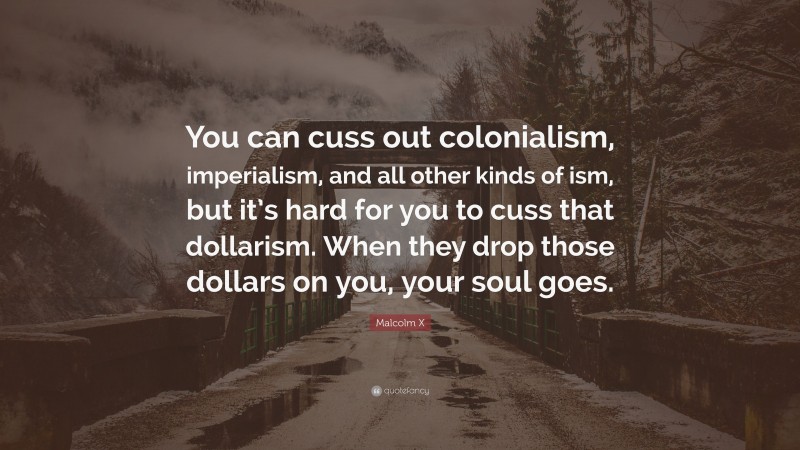 Malcolm X Quote: “You can cuss out colonialism, imperialism, and all other kinds of ism, but it’s hard for you to cuss that dollarism. When they drop those dollars on you, your soul goes.”