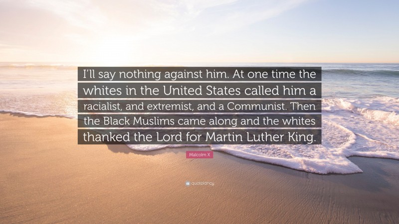 Malcolm X Quote: “I’ll say nothing against him. At one time the whites in the United States called him a racialist, and extremist, and a Communist. Then the Black Muslims came along and the whites thanked the Lord for Martin Luther King.”
