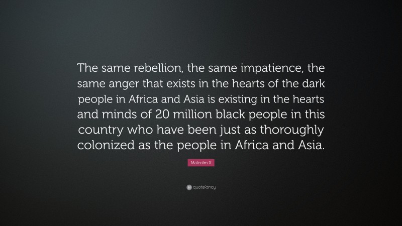 Malcolm X Quote: “The same rebellion, the same impatience, the same anger that exists in the hearts of the dark people in Africa and Asia is existing in the hearts and minds of 20 million black people in this country who have been just as thoroughly colonized as the people in Africa and Asia.”