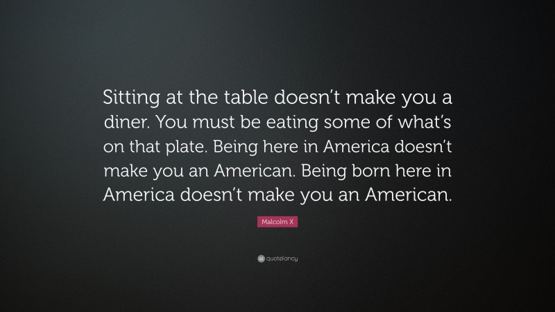 Malcolm X Quote: “Sitting at the table doesn’t make you a diner. You must be eating some of what’s on that plate. Being here in America doesn’t make you an American. Being born here in America doesn’t make you an American.”