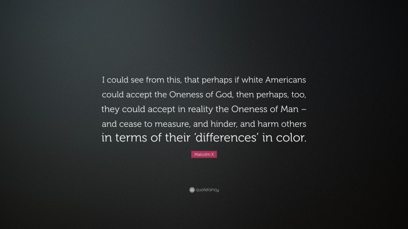 Malcolm X Quote: “I could see from this, that perhaps if white Americans could accept the Oneness of God, then perhaps, too, they could accept in reality the Oneness of Man – and cease to measure, and hinder, and harm others in terms of their ‘differences’ in color.”