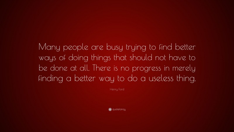 Henry Ford Quote: “Many people are busy trying to find better ways of doing things that should not have to be done at all. There is no progress in merely finding a better way to do a useless thing.”