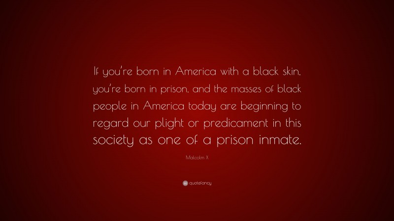 Malcolm X Quote: “If you’re born in America with a black skin, you’re born in prison, and the masses of black people in America today are beginning to regard our plight or predicament in this society as one of a prison inmate.”
