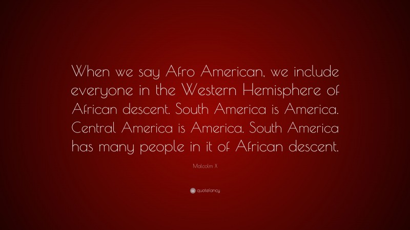 Malcolm X Quote: “When we say Afro American, we include everyone in the Western Hemisphere of African descent. South America is America. Central America is America. South America has many people in it of African descent.”