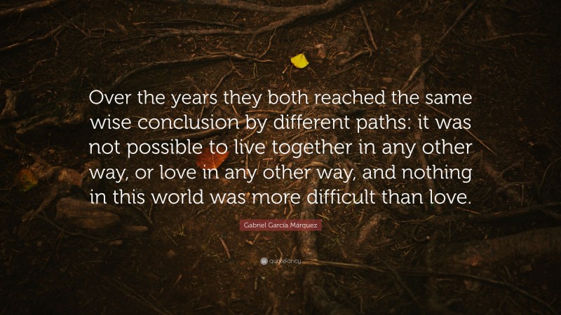 Gabriel Garcí­a Márquez Quote: “Over the years they both reached the same wise conclusion by different paths: it was not possible to live together in any other way, or love in any other way, and nothing in this world was more difficult than love.”