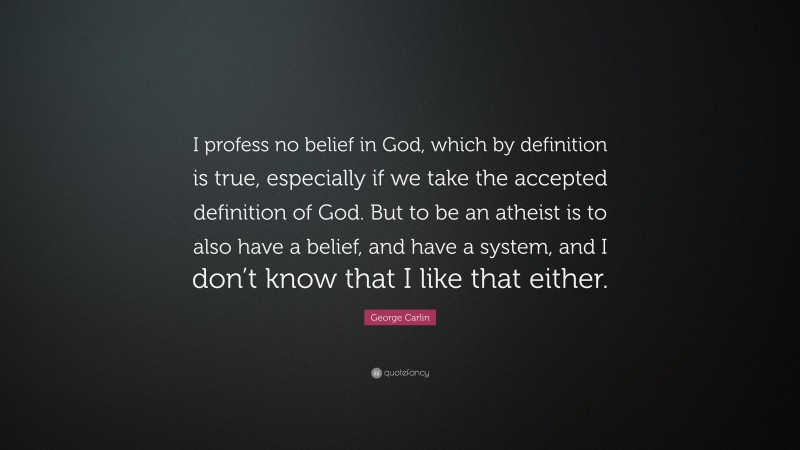 George Carlin Quote: “I profess no belief in God, which by definition is true, especially if we take the accepted definition of God. But to be an atheist is to also have a belief, and have a system, and I don’t know that I like that either.”