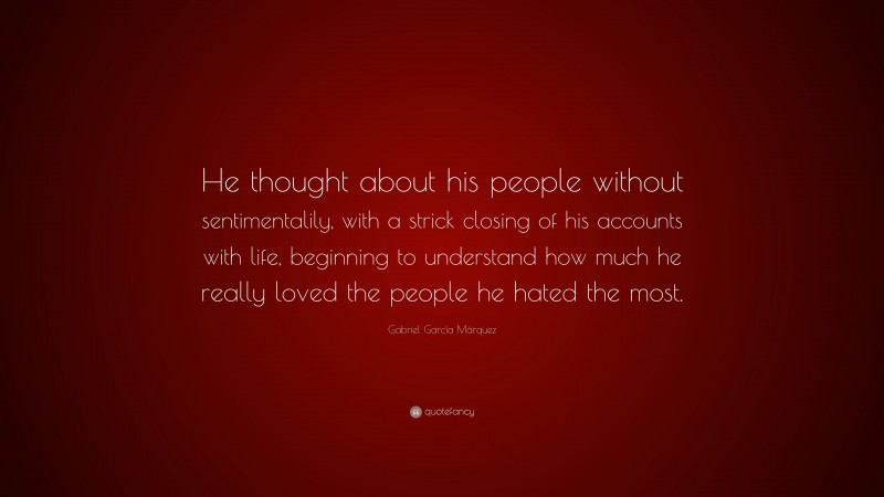 Gabriel Garcí­a Márquez Quote: “He thought about his people without sentimentalily, with a strick closing of his accounts with life, beginning to understand how much he really loved the people he hated the most.”