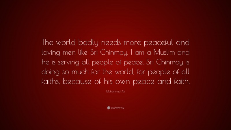 Muhammad Ali Quote: “The world badly needs more peaceful and loving men like Sri Chinmoy. I am a Muslim and he is serving all people of peace. Sri Chinmoy is doing so much for the world, for people of all faiths, because of his own peace and faith.”