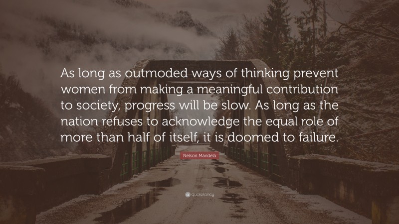 Nelson Mandela Quote: “As long as outmoded ways of thinking prevent women from making a meaningful contribution to society, progress will be slow. As long as the nation refuses to acknowledge the equal role of more than half of itself, it is doomed to failure.”