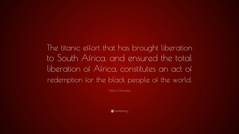 Nelson Mandela Quote: “The titanic effort that has brought liberation to South Africa, and ensured the total liberation of Africa, constitutes an act of redemption for the black people of the world.”