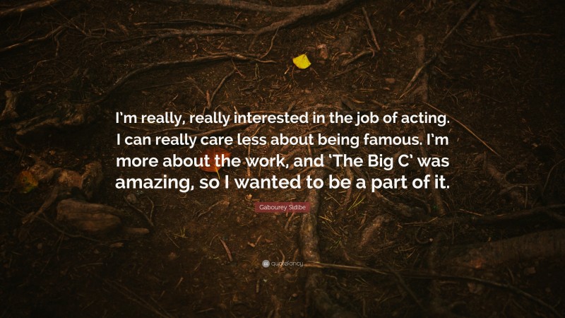 Gabourey Sidibe Quote: “I’m really, really interested in the job of acting. I can really care less about being famous. I’m more about the work, and ‘The Big C’ was amazing, so I wanted to be a part of it.”