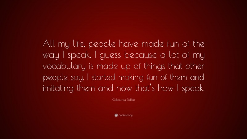 Gabourey Sidibe Quote: “All my life, people have made fun of the way I speak. I guess because a lot of my vocabulary is made up of things that other people say. I started making fun of them and imitating them and now that’s how I speak.”